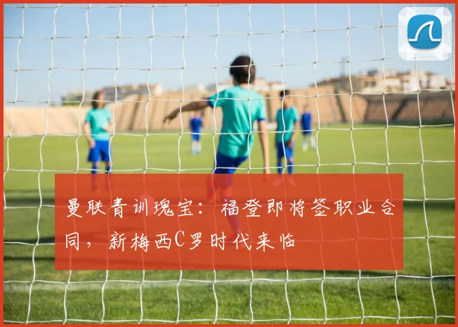 曼联青训瑰宝：福登即将签职业合同，新梅西C罗时代来临