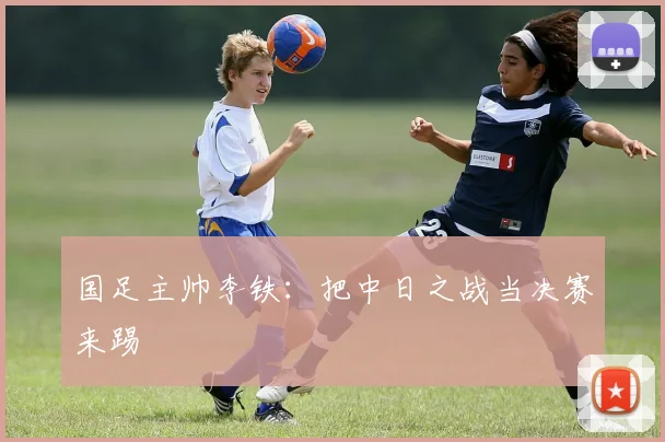 国足主帅李铁：把中日之战当决赛来踢