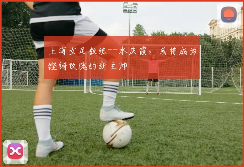 上海女足教练--水庆霞，或将成为铿锵玫瑰的新主帅