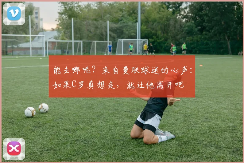 能去哪呢？来自曼联球迷的心声：如果C罗真想走，就让他离开吧