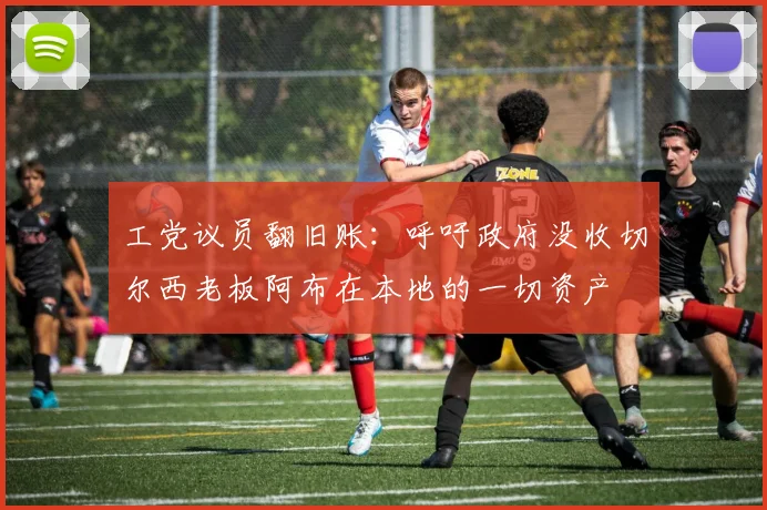 工党议员翻旧账：呼吁政府没收切尔西老板阿布在本地的一切资产