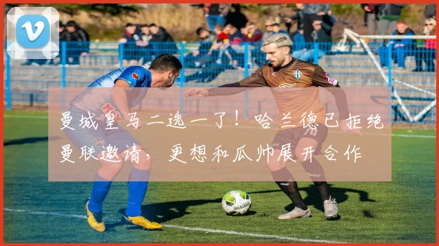曼城皇马二选一了！哈兰德已拒绝曼联邀请，更想和瓜帅展开合作