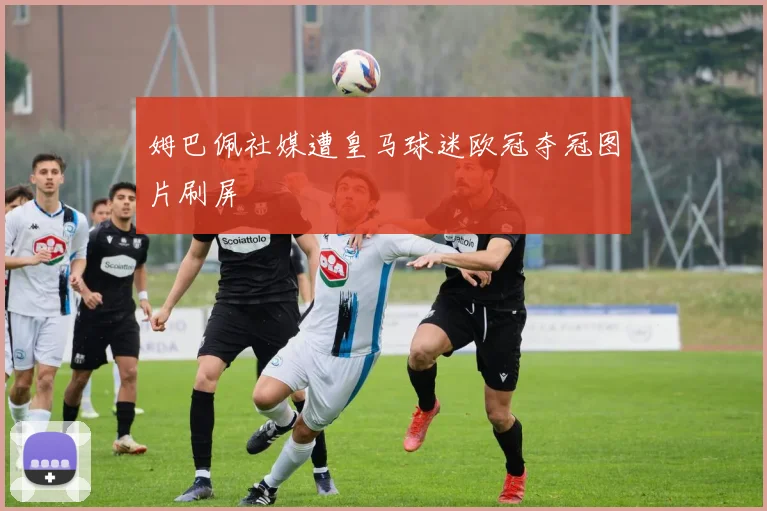 姆巴佩社媒遭皇马球迷欧冠夺冠图片刷屏