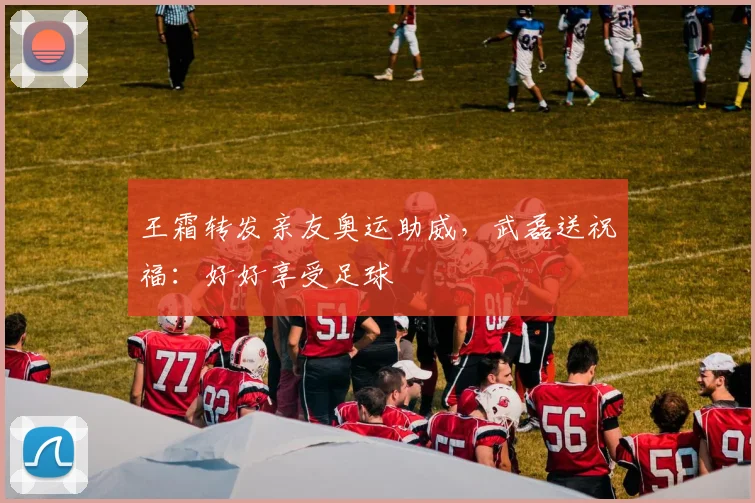 王霜转发亲友奥运助威，武磊送祝福：好好享受足球