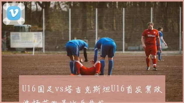 U16国足vs塔吉克斯坦U16首发冀政浩杨苡欢吴比乐先发
