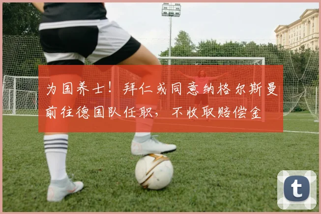 为国养士！拜仁或同意纳格尔斯曼前往德国队任职，不收取赔偿金
