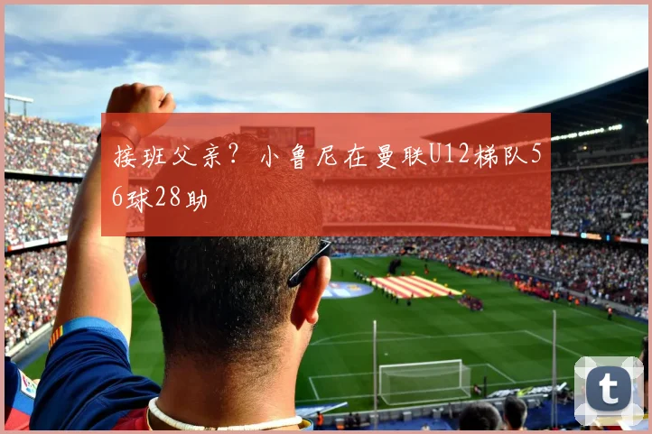 接班父亲？小鲁尼在曼联U12梯队56球28助