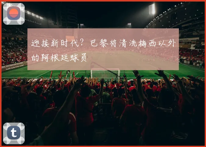 迎接新时代？巴黎将清洗梅西以外的阿根廷球员