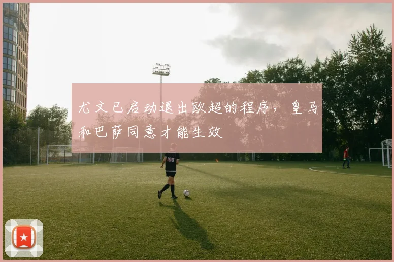 尤文已启动退出欧超的程序，皇马和巴萨同意才能生效