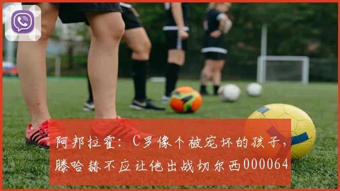 阿邦拉霍：C罗像个被宠坏的孩子，滕哈赫不应让他出战切尔西0000644