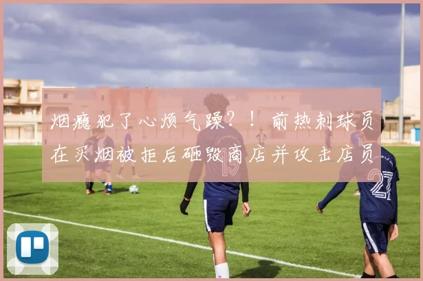 烟瘾犯了心烦气躁？！前热刺球员在买烟被拒后砸毁商店并攻击店员