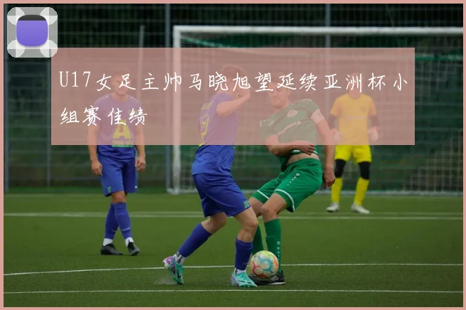 U17女足主帅马晓旭望延续亚洲杯小组赛佳绩