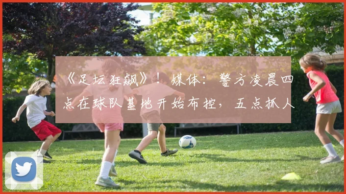 《足坛狂飙》！媒体：警方凌晨四点在球队基地开始布控，五点抓人
