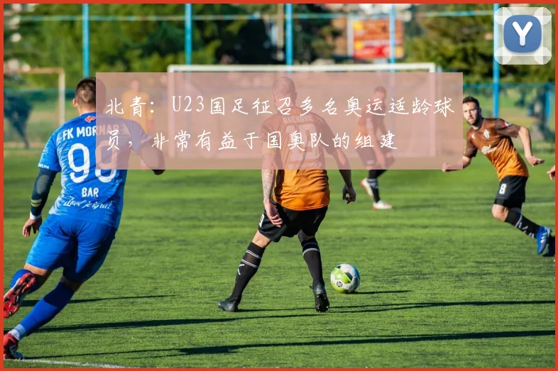 北青：U23国足征召多名奥运适龄球员，非常有益于国奥队的组建