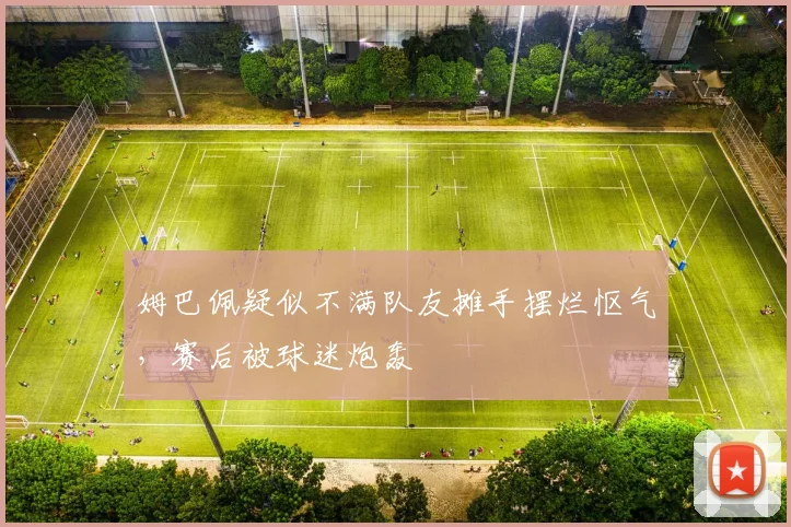 姆巴佩疑似不满队友摊手摆烂怄气，赛后被球迷炮轰