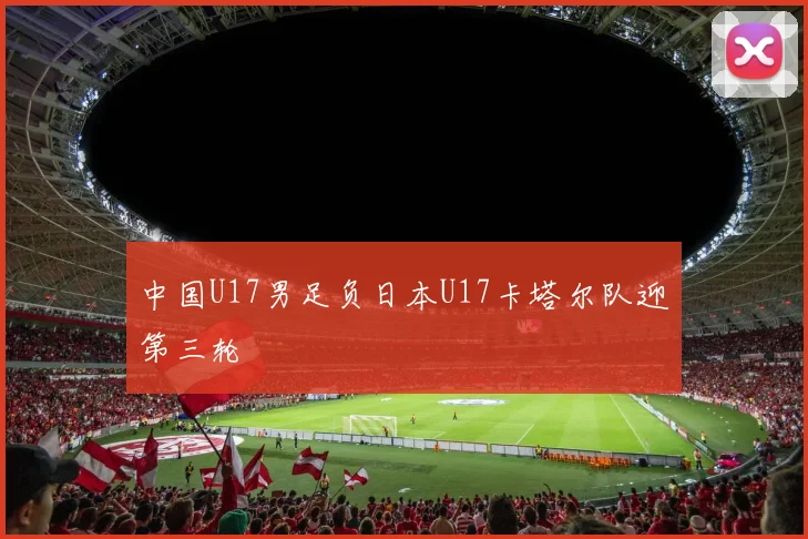 中国U17男足负日本U17卡塔尔队迎第三轮