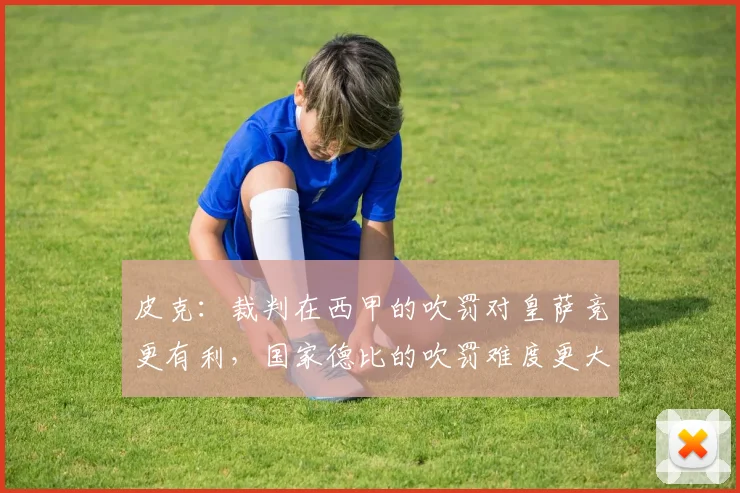 皮克：裁判在西甲的吹罚对皇萨竞更有利，国家德比的吹罚难度更大
