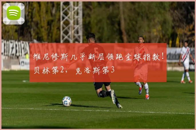 维尼修斯几乎断层领跑金球指数！贝林第2，克洛斯第3