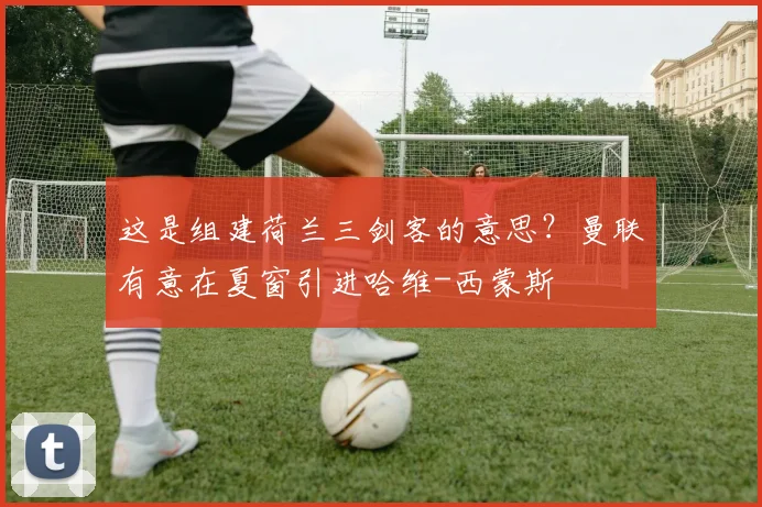 这是组建荷兰三剑客的意思？曼联有意在夏窗引进哈维-西蒙斯
