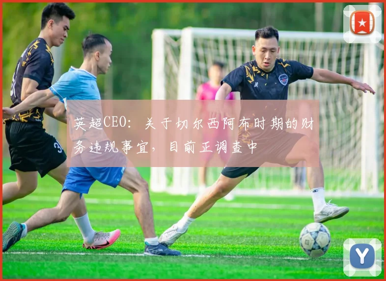 英超CEO：关于切尔西阿布时期的财务违规事宜，目前正调查中