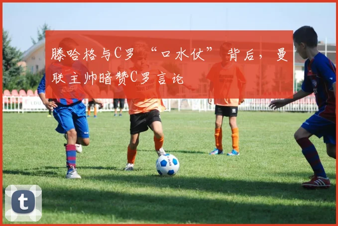 滕哈格与C罗 “口水仗” 背后，曼联主帅暗赞C罗言论