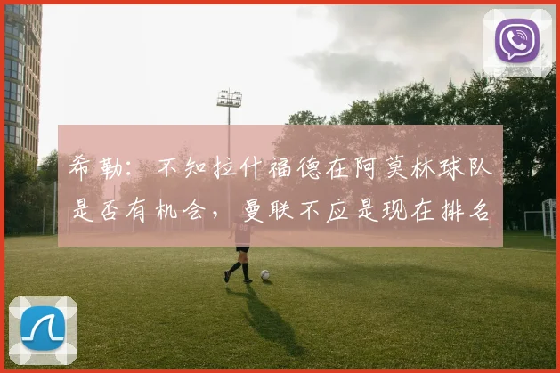 希勒：不知拉什福德在阿莫林球队是否有机会，曼联不应是现在排名