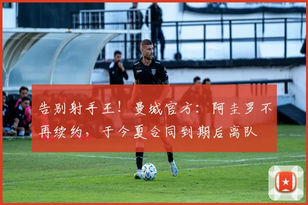 告别射手王！曼城官方：阿圭罗不再续约，于今夏合同到期后离队