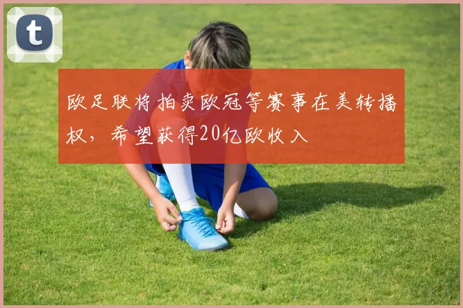 欧足联将拍卖欧冠等赛事在美转播权，希望获得20亿欧收入