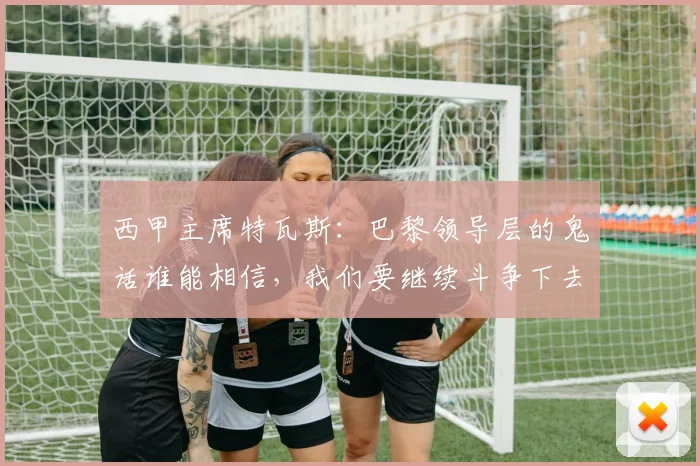 西甲主席特瓦斯：巴黎领导层的鬼话谁能相信，我们要继续斗争下去