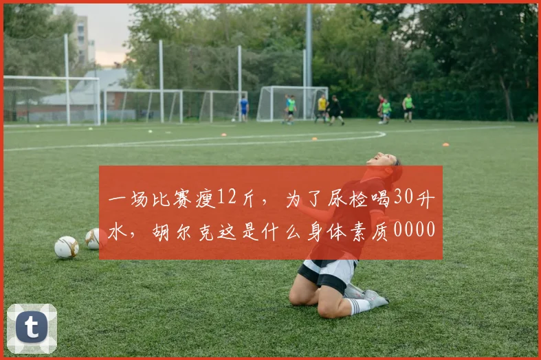 一场比赛瘦12斤，为了尿检喝30升水，胡尔克这是什么身体素质0000644