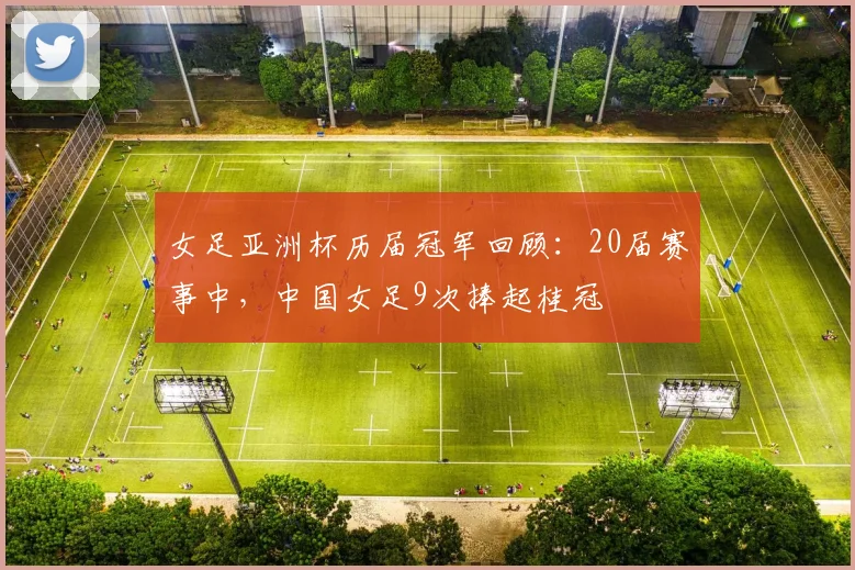 女足亚洲杯历届冠军回顾：20届赛事中，中国女足9次捧起桂冠