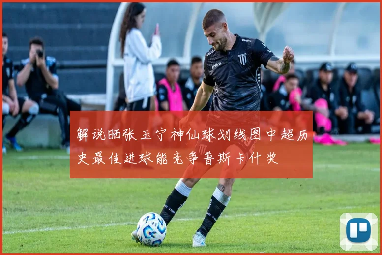 解说晒张玉宁神仙球划线图中超历史最佳进球能竞争普斯卡什奖
