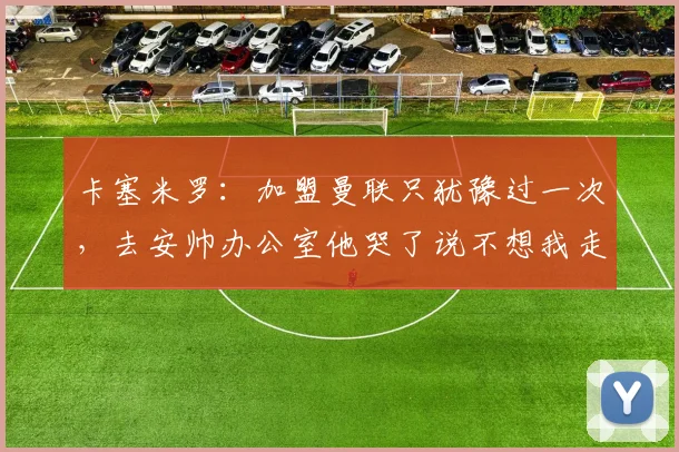 卡塞米罗：加盟曼联只犹豫过一次，去安帅办公室他哭了说不想我走