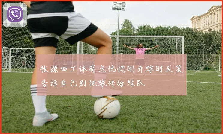张源回工体有点恍惚刚开球时反复告诉自己别把球传给绿队