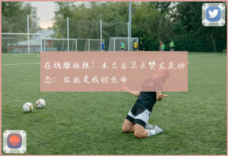 在线撒狗粮！米兰后卫点赞女友动态：你就是我的生命