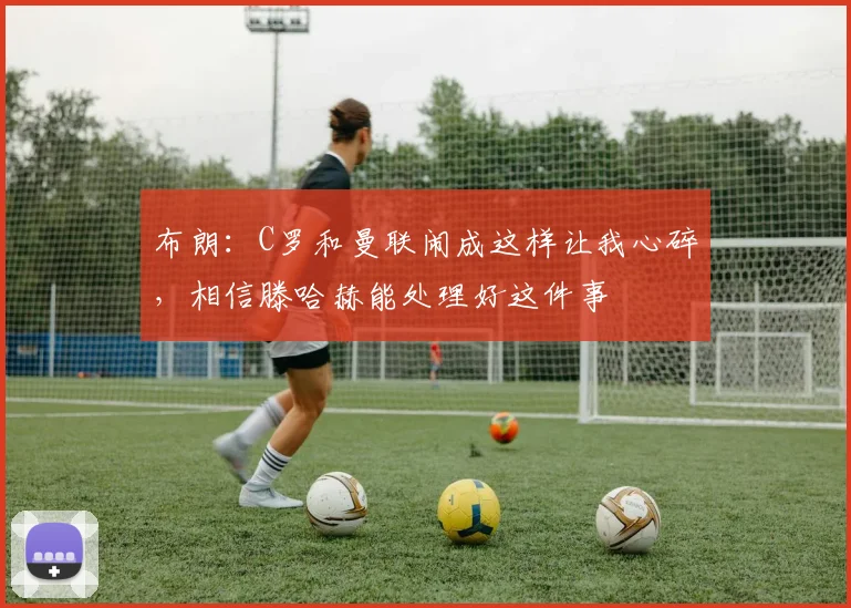 布朗：C罗和曼联闹成这样让我心碎，相信滕哈赫能处理好这件事