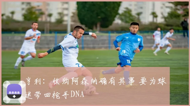 亨利：收购阿森纳确有其事 要为球迷带回枪手DNA