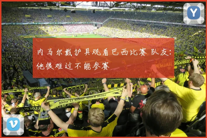 内马尔戴护具观看巴西比赛 队友：他很难过不能参赛