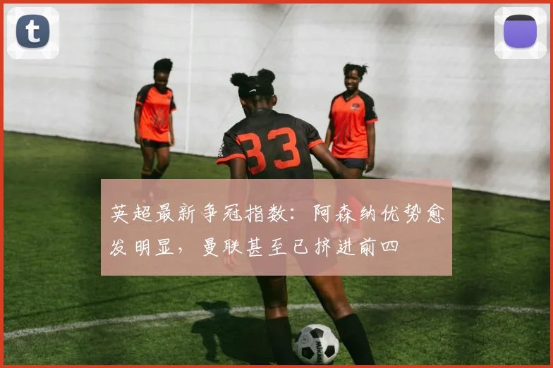 英超最新争冠指数：阿森纳优势愈发明显，曼联甚至已挤进前四