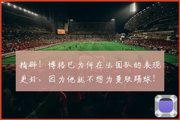 精辟！博格巴为何在法国队的表现更好，因为他就不想为曼联踢球！