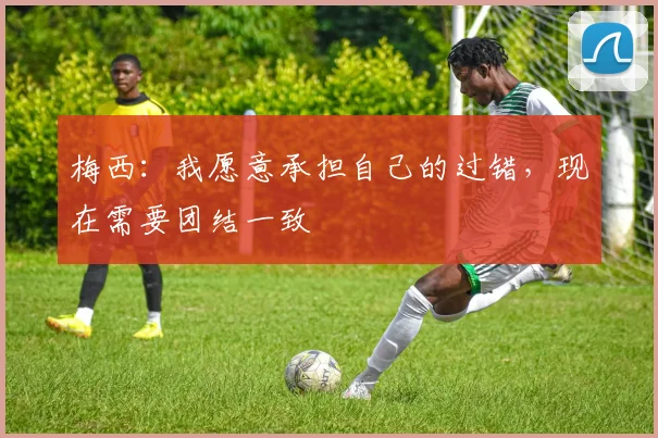 梅西：我愿意承担自己的过错，现在需要团结一致